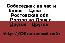 Собеседник на час и более. › Цена ­ 100 - Ростовская обл., Ростов-на-Дону г. Другое » Другое   